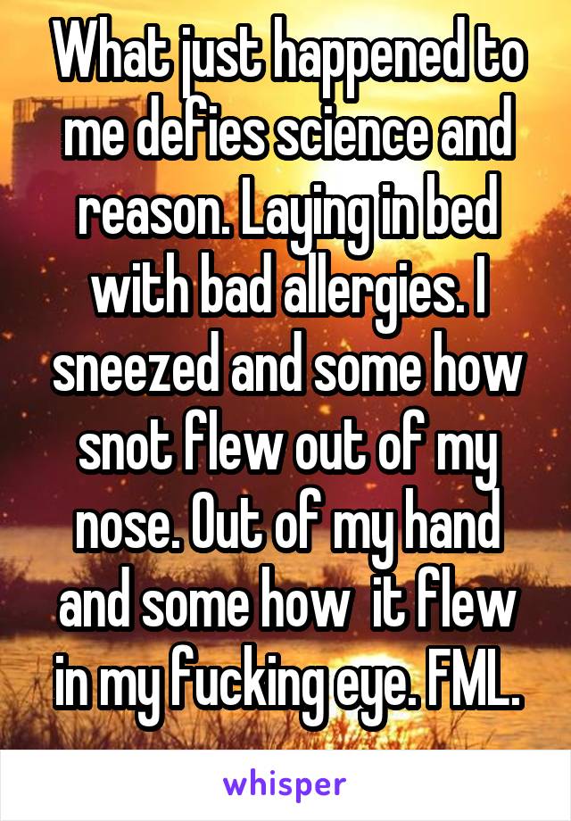 What just happened to me defies science and reason. Laying in bed with bad allergies. I sneezed and some how snot flew out of my nose. Out of my hand and some how  it flew in my fucking eye. FML.
