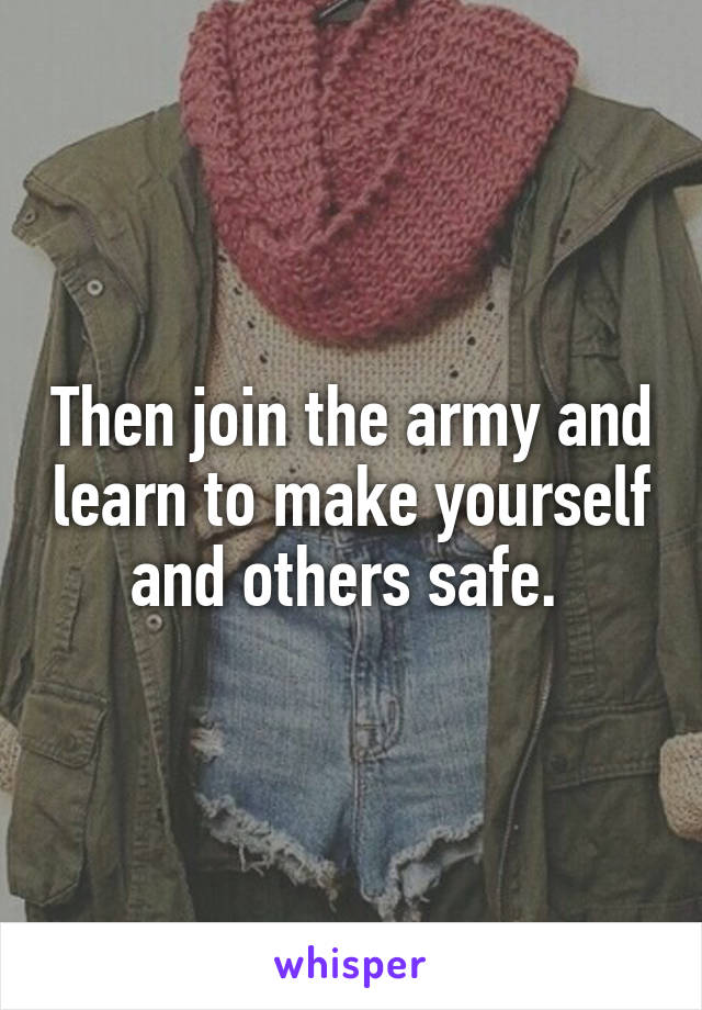 Then join the army and learn to make yourself and others safe. 