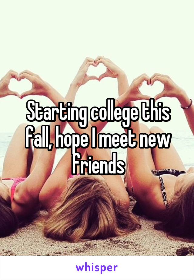 Starting college this fall, hope I meet new friends