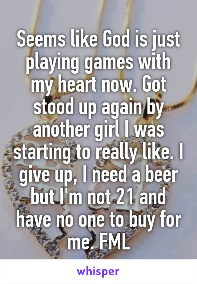 Seems like God is just playing games with my heart now. Got stood up again by another girl I was starting to really like. I give up, I need a beer but I'm not 21 and have no one to buy for me. FML