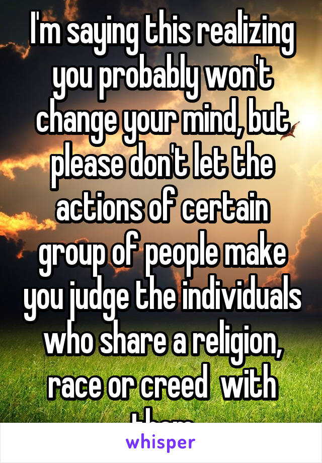 I'm saying this realizing you probably won't change your mind, but please don't let the actions of certain group of people make you judge the individuals who share a religion, race or creed  with them