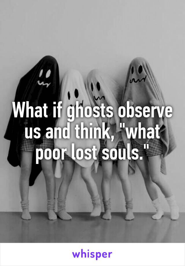 What if ghosts observe us and think, "what poor lost souls."