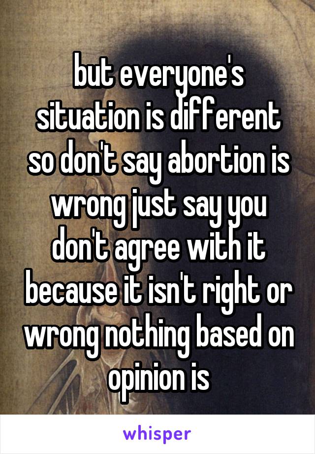 but everyone's situation is different so don't say abortion is wrong just say you don't agree with it because it isn't right or wrong nothing based on opinion is