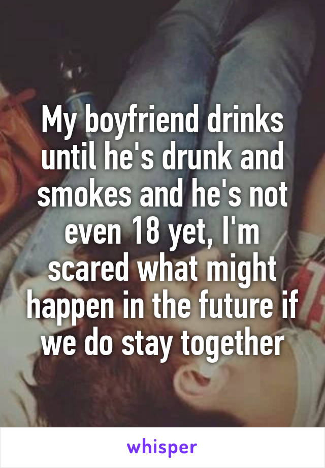 My boyfriend drinks until he's drunk and smokes and he's not even 18 yet, I'm scared what might happen in the future if we do stay together