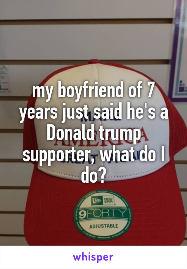 my boyfriend of 7 years just said he's a Donald trump supporter, what do I do?