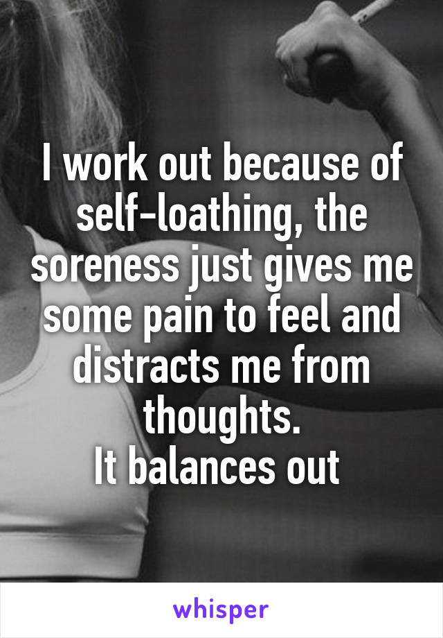 I work out because of self-loathing, the soreness just gives me some pain to feel and distracts me from thoughts.
It balances out 