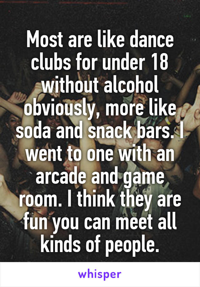 Most are like dance clubs for under 18 without alcohol obviously, more like soda and snack bars. I went to one with an arcade and game room. I think they are fun you can meet all kinds of people.