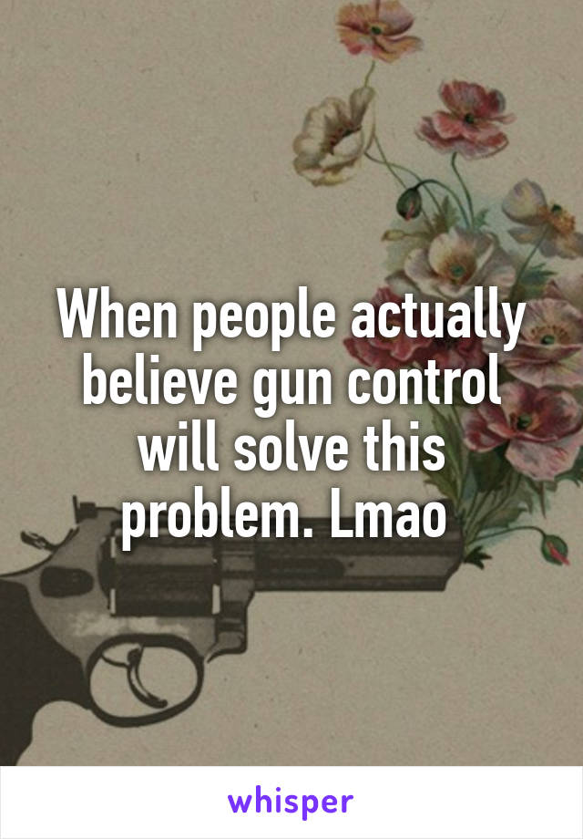 When people actually believe gun control will solve this problem. Lmao 