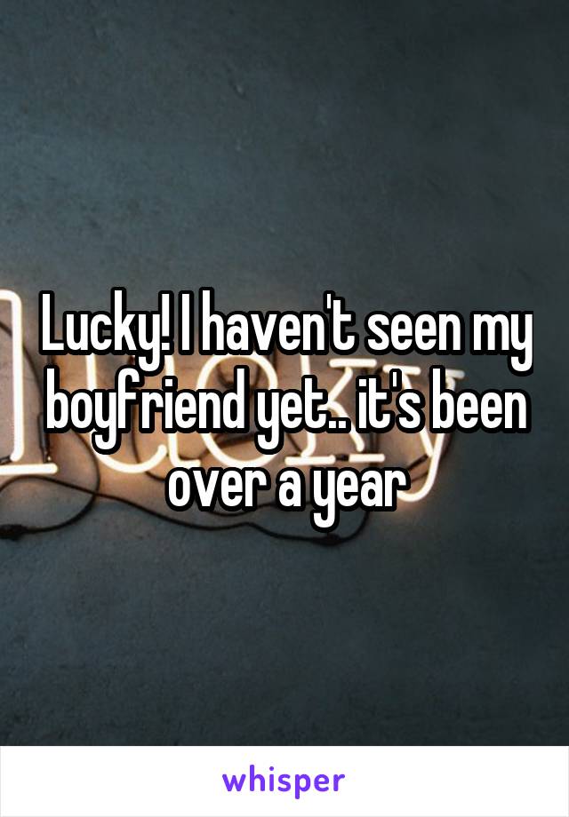 Lucky! I haven't seen my boyfriend yet.. it's been over a year