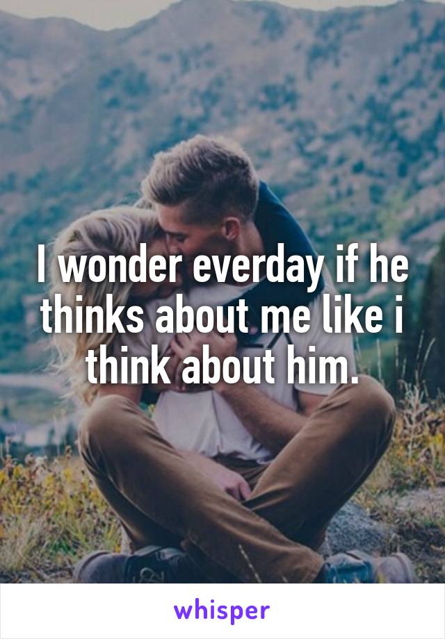 I wonder everday if he thinks about me like i think about him.