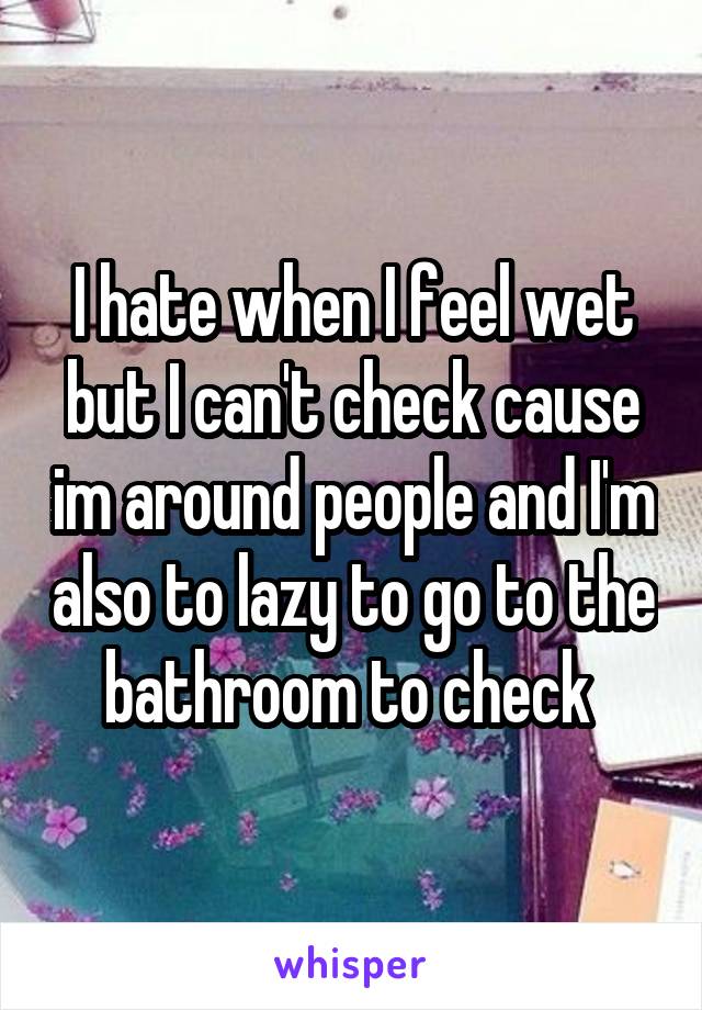 I hate when I feel wet but I can't check cause im around people and I'm also to lazy to go to the bathroom to check 