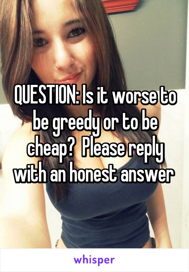 QUESTION: Is it worse to be greedy or to be cheap?  Please reply with an honest answer 