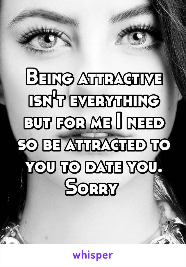 Being attractive isn't everything but for me I need so be attracted to you to date you. Sorry 