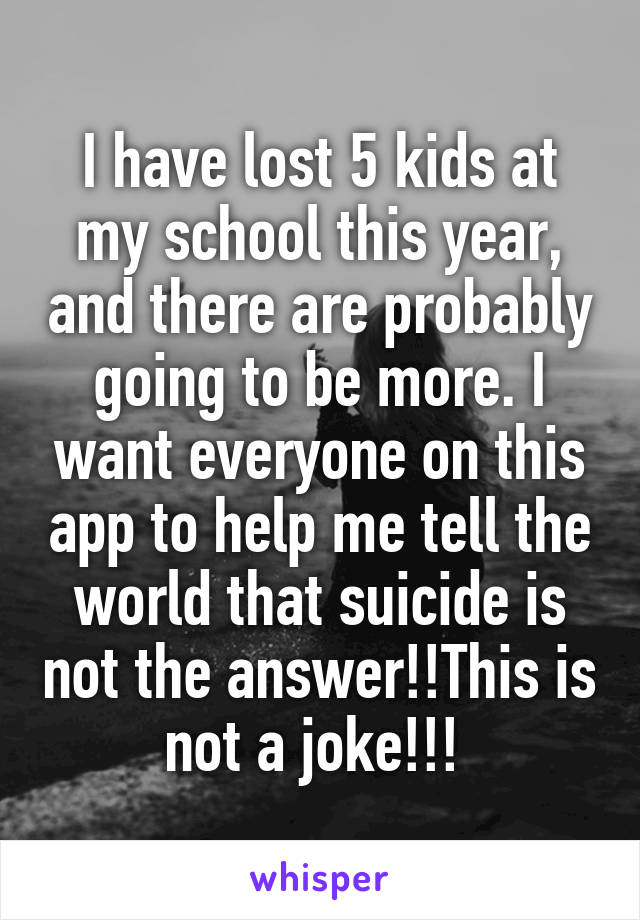 I have lost 5 kids at my school this year, and there are probably going to be more. I want everyone on this app to help me tell the world that suicide is not the answer!!This is not a joke!!! 