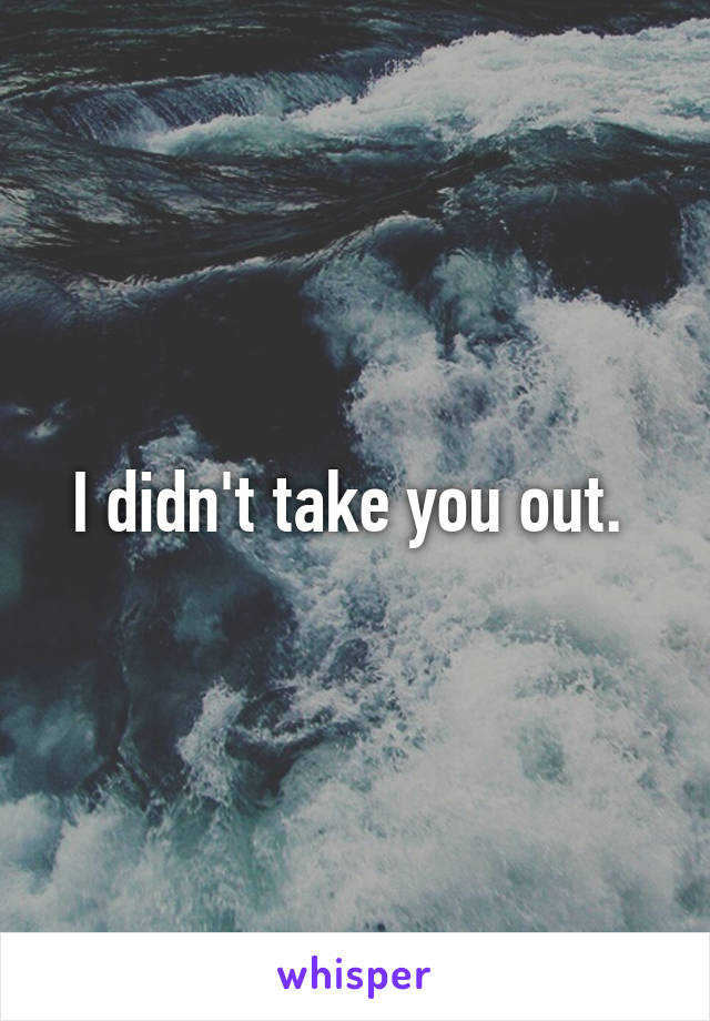 I didn't take you out. 