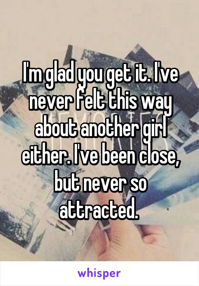 I'm glad you get it. I've never felt this way about another girl either. I've been close, but never so attracted. 