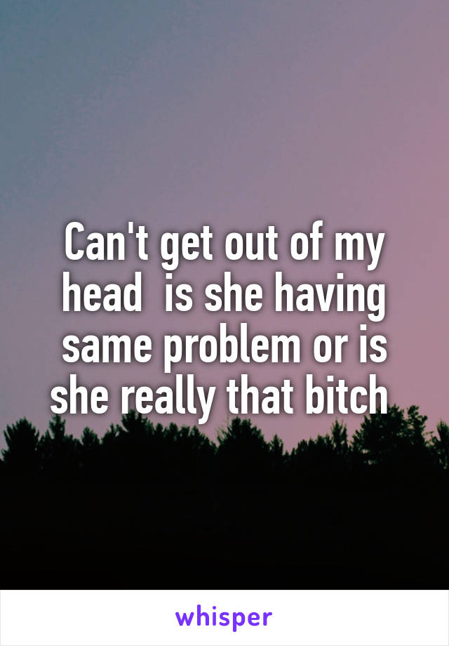 Can't get out of my head  is she having same problem or is she really that bitch 