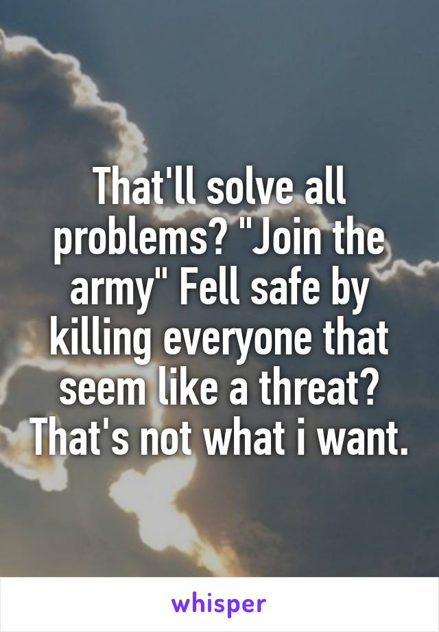 That'll solve all problems? "Join the army" Fell safe by killing everyone that seem like a threat? That's not what i want.