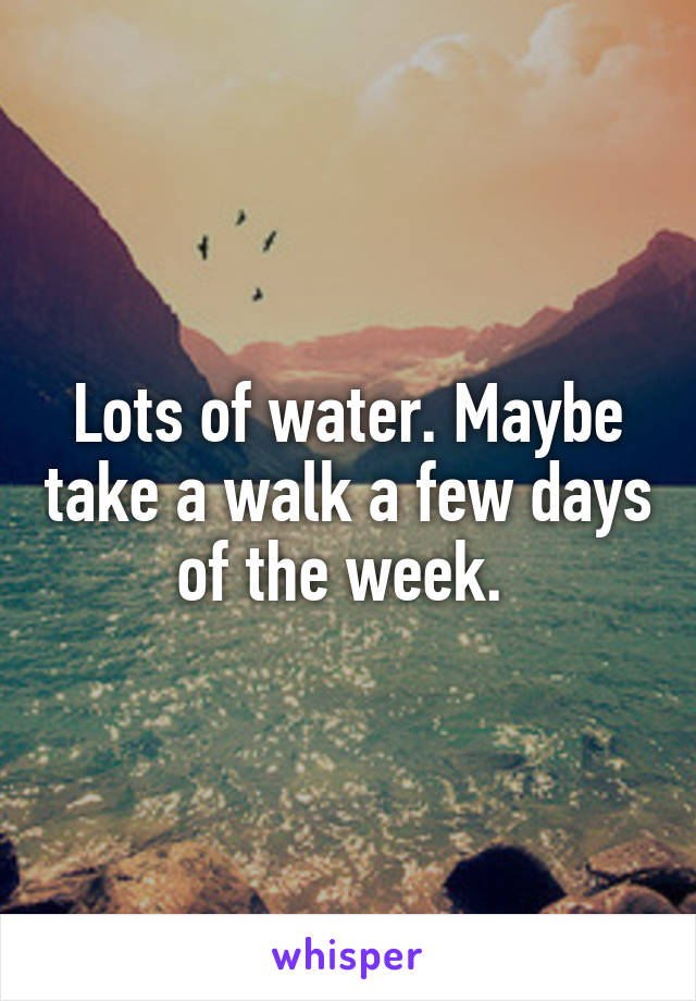 Lots of water. Maybe take a walk a few days of the week. 