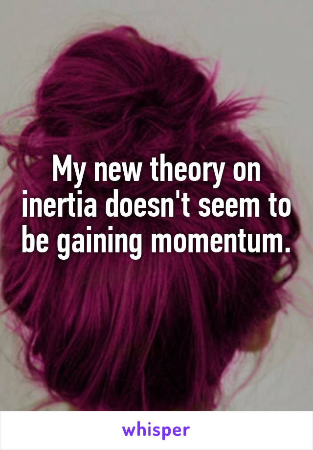 My new theory on inertia doesn't seem to be gaining momentum.
