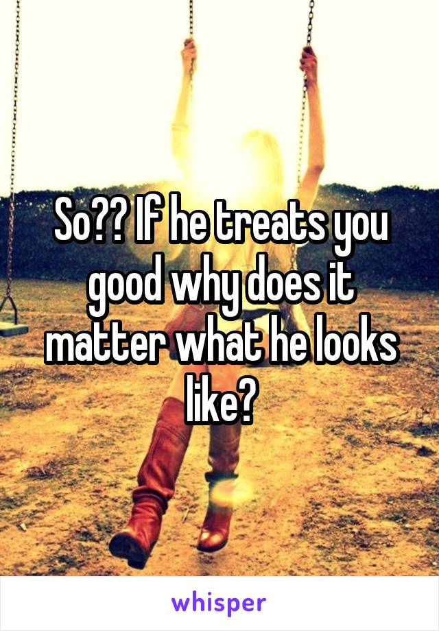 So?? If he treats you good why does it matter what he looks like?