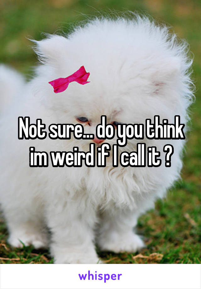 Not sure... do you think im weird if I call it ?