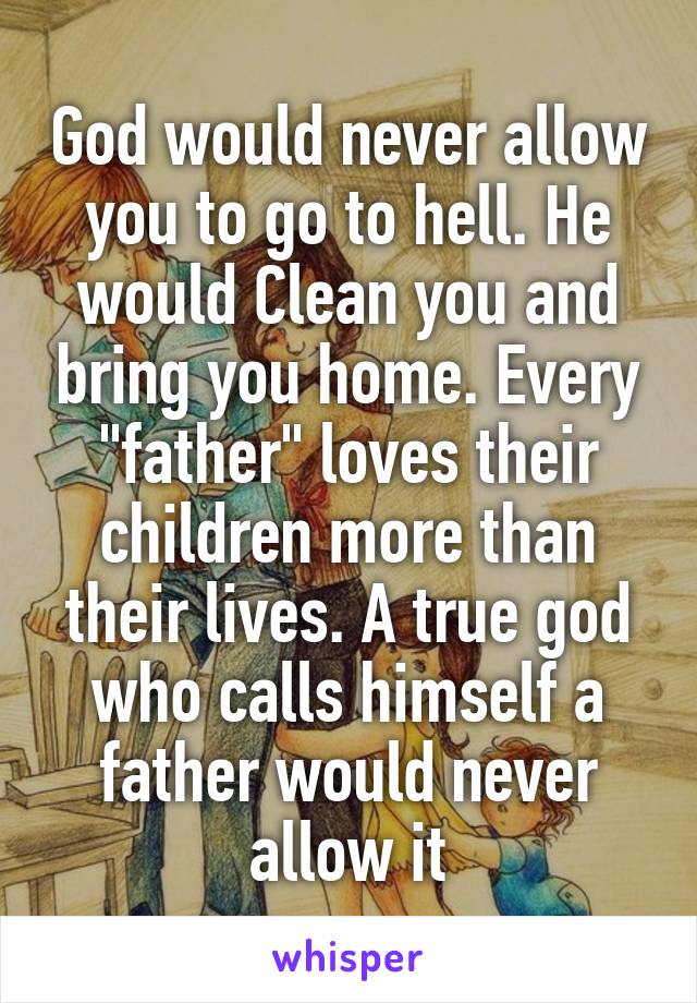 God would never allow you to go to hell. He would Clean you and bring you home. Every "father" loves their children more than their lives. A true god who calls himself a father would never allow it