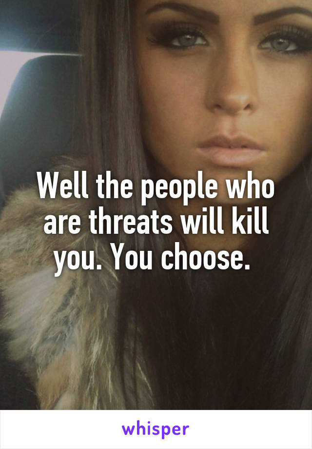 Well the people who are threats will kill you. You choose. 