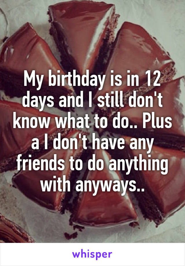 My birthday is in 12 days and I still don't know what to do.. Plus a I don't have any friends to do anything with anyways..