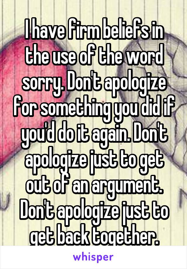 I have firm beliefs in the use of the word sorry. Don't apologize for something you did if you'd do it again. Don't apologize just to get out of an argument. Don't apologize just to get back together.