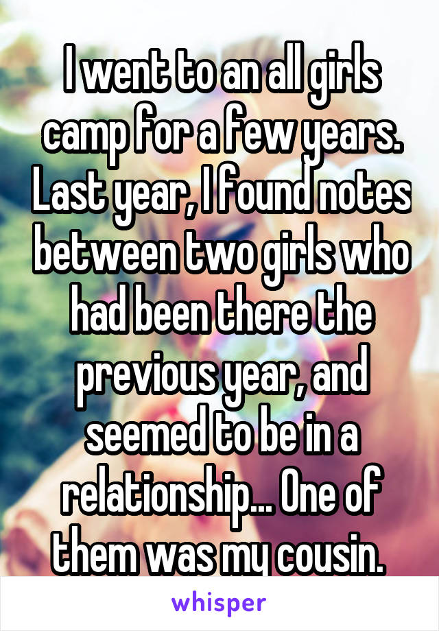 I went to an all girls camp for a few years. Last year, I found notes between two girls who had been there the previous year, and seemed to be in a relationship... One of them was my cousin. 