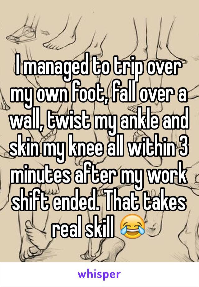 I managed to trip over my own foot, fall over a wall, twist my ankle and skin my knee all within 3 minutes after my work shift ended. That takes real skill 😂