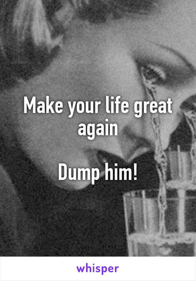 Make your life great again

Dump him!