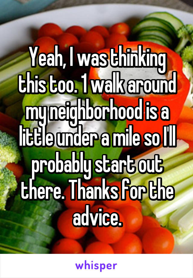 Yeah, I was thinking this too. 1 walk around my neighborhood is a little under a mile so I'll probably start out there. Thanks for the advice.