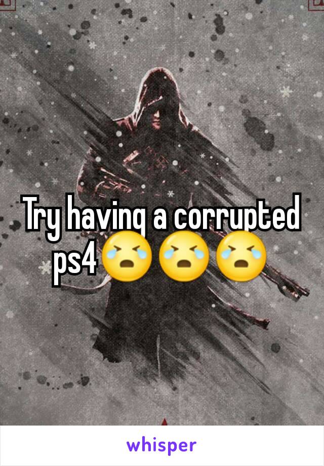 Try having a corrupted ps4😭😭😭