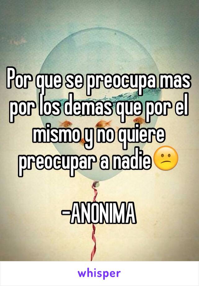 Por que se preocupa mas por los demas que por el mismo y no quiere preocupar a nadie😕

-ANONIMA