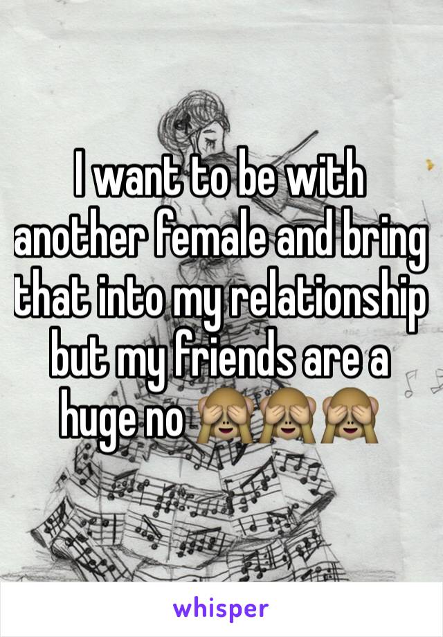 I want to be with another female and bring that into my relationship but my friends are a huge no 🙈🙈🙈