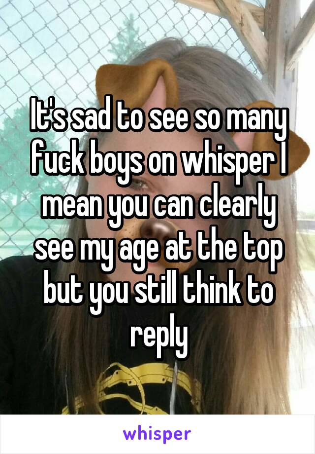 It's sad to see so many fuck boys on whisper I mean you can clearly see my age at the top but you still think to reply