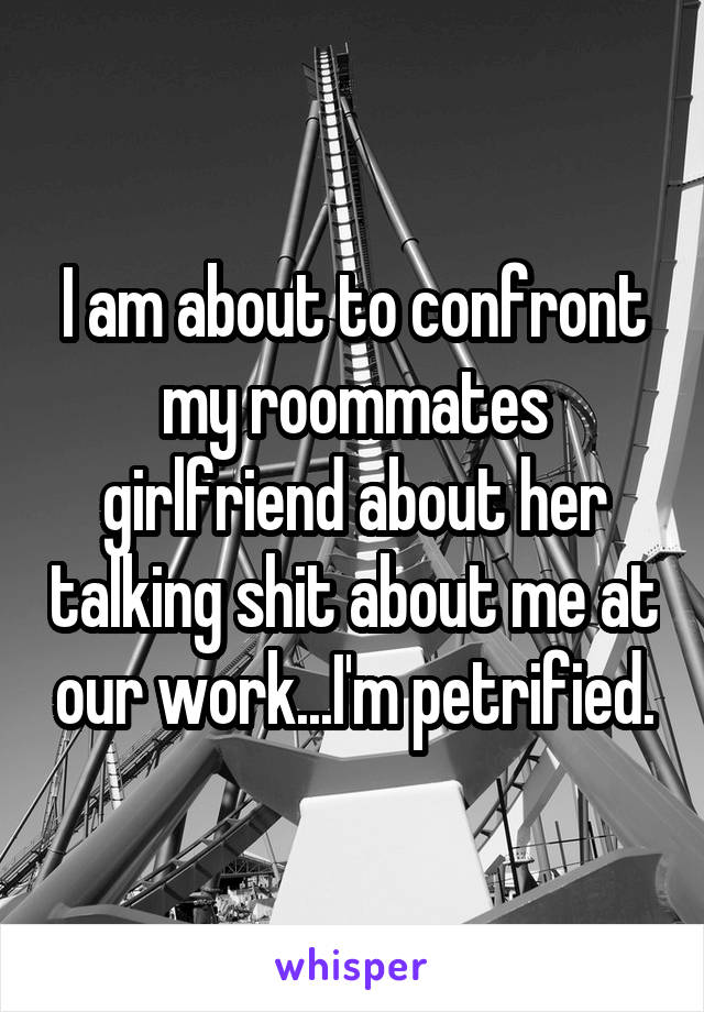 I am about to confront my roommates girlfriend about her talking shit about me at our work...I'm petrified.