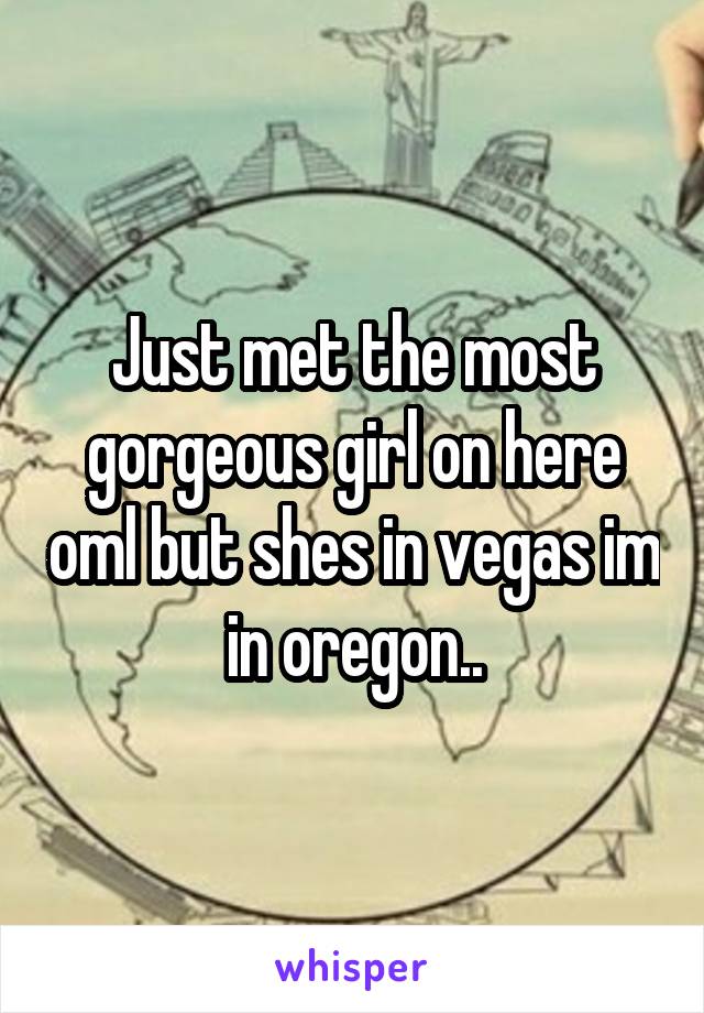 Just met the most gorgeous girl on here oml but shes in vegas im in oregon..