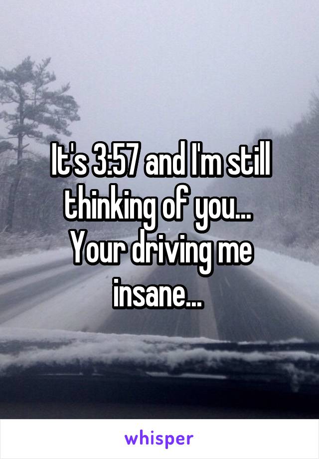 It's 3:57 and I'm still thinking of you... 
Your driving me insane... 