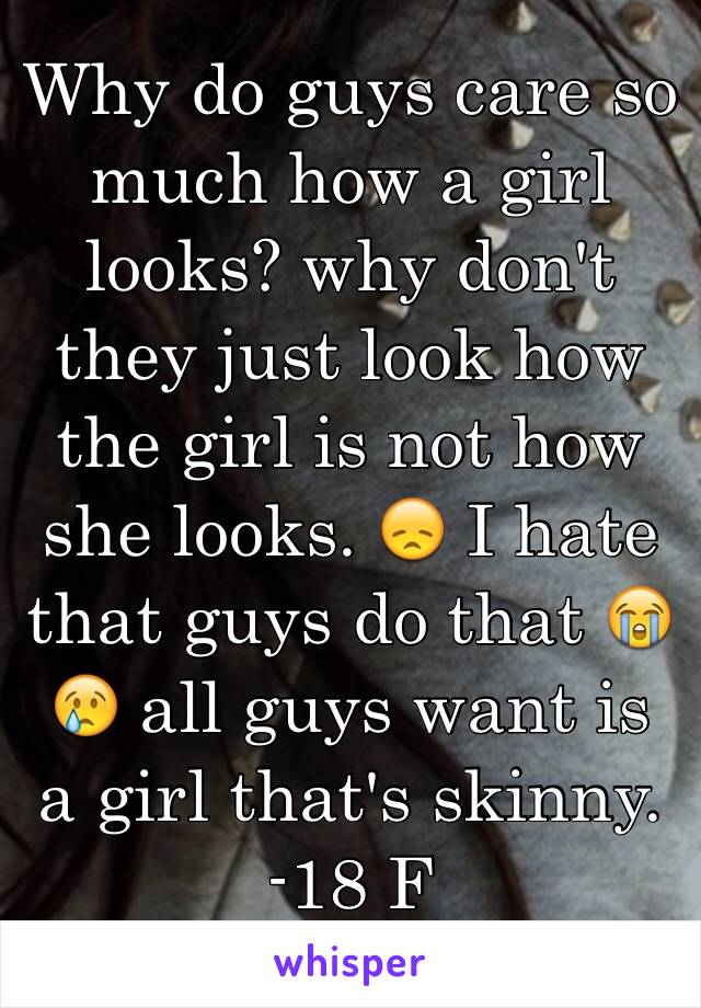 Why do guys care so much how a girl looks? why don't they just look how the girl is not how she looks. 😞 I hate that guys do that 😭😢 all guys want is a girl that's skinny. 
-18 F