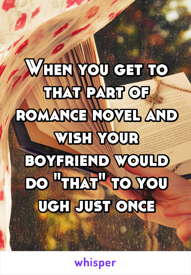 When you get to that part of romance novel and wish your boyfriend would do "that" to you ugh just once