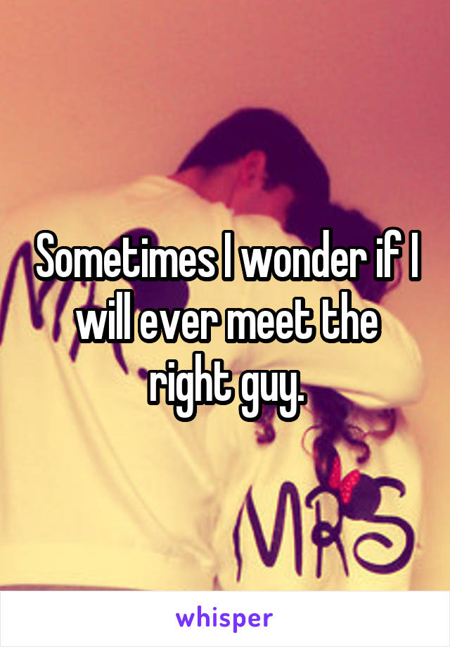 Sometimes I wonder if I will ever meet the right guy.