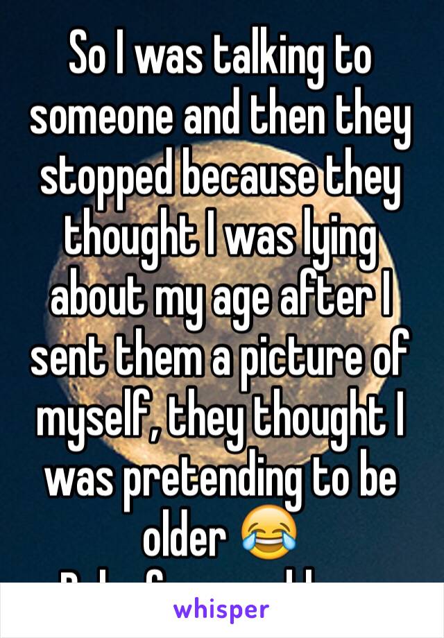 So I was talking to someone and then they stopped because they thought I was lying about my age after I sent them a picture of myself, they thought I was pretending to be older 😂 
Baby face problems 