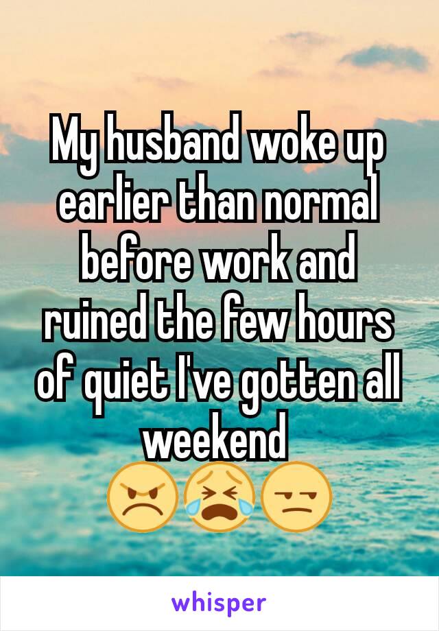 My husband woke up earlier than normal before work and ruined the few hours of quiet I've gotten all weekend 
😠😭😒