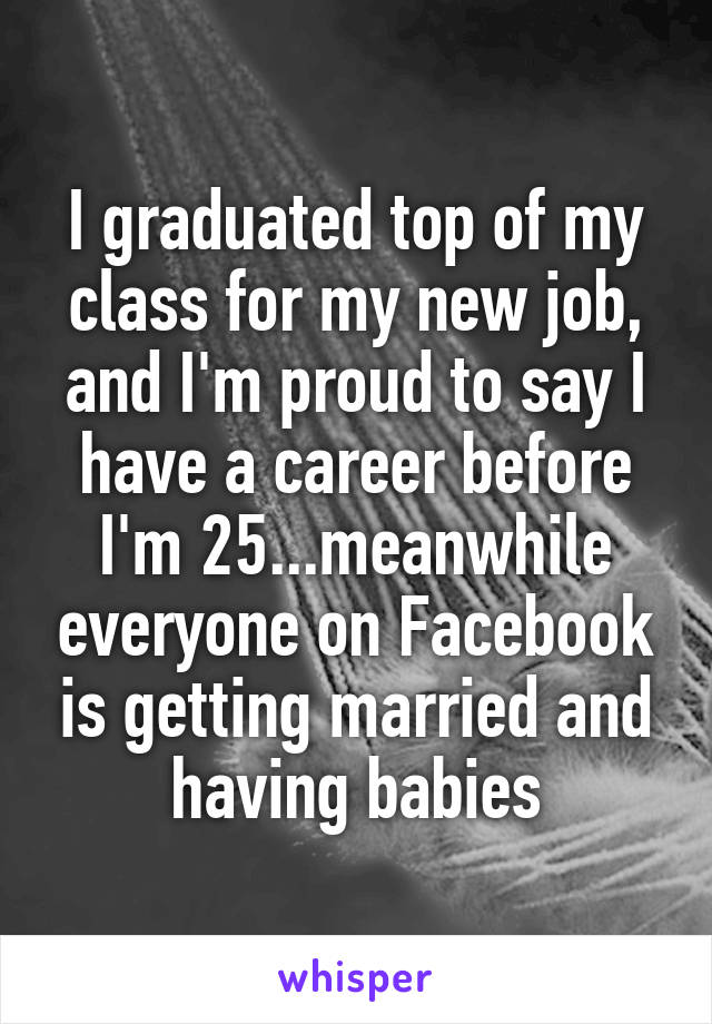 I graduated top of my class for my new job, and I'm proud to say I have a career before I'm 25...meanwhile everyone on Facebook is getting married and having babies