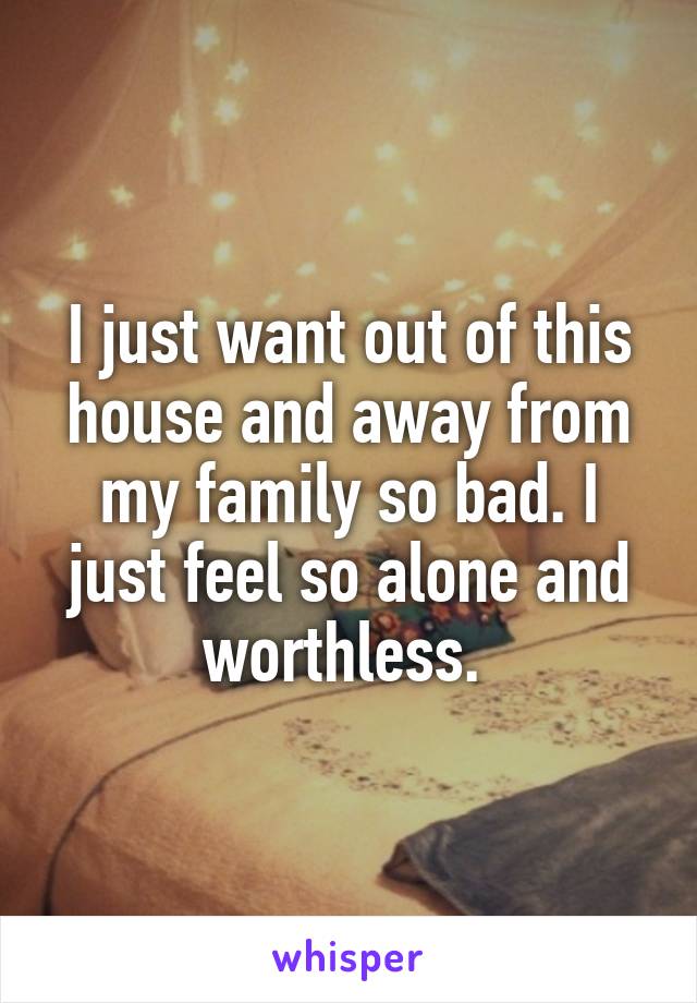 I just want out of this house and away from my family so bad. I just feel so alone and worthless. 