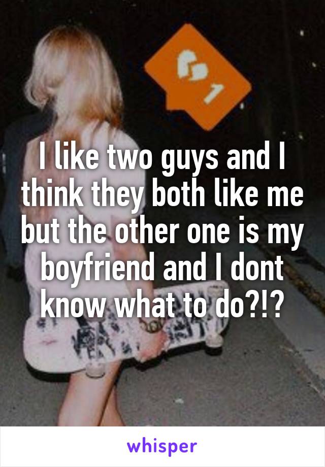 I like two guys and I think they both like me but the other one is my boyfriend and I dont know what to do?!?