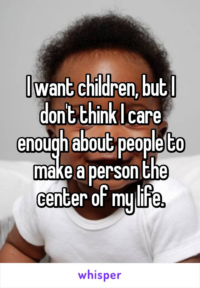 I want children, but I don't think I care enough about people to make a person the center of my life.